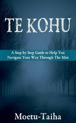 Te Kohu: A Step by Step Guide to Help You Navigate Your Way Through the Mist by Taiha, Moetu