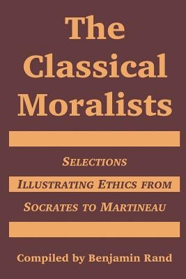 The Classical Moralists: Selections Illustrating Ethics from Socrates to Martineau by Rand, Benjamin