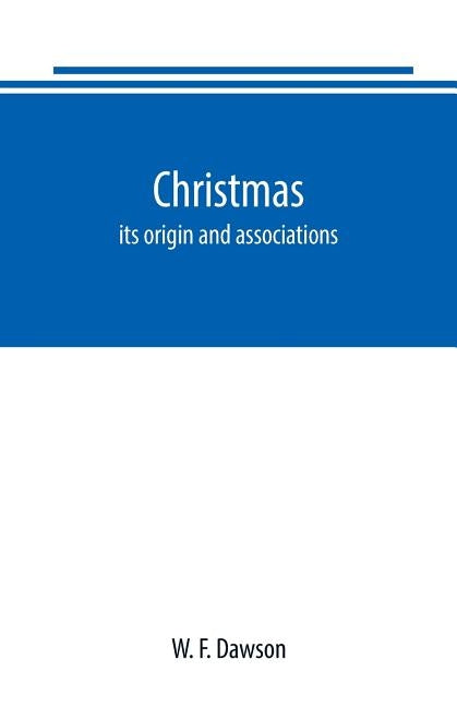 Christmas: its origin and associations, together with its historical events and festive celebrations during nineteen centuries: d by F. Dawson, W.