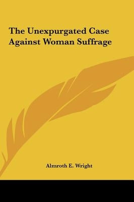 The Unexpurgated Case Against Woman Suffrage by Wright, Almroth E.