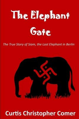 The Elephant Gate: The True Story of Siam, the Last Elephant in Berlin by Comer, Curtis Christopher