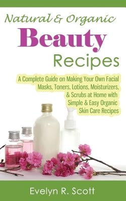 Natural & Organic Beauty Recipes - A Complete Guide on Making Your Own Facial Masks, Toners, Lotions, Moisturizers, & Scrubs at Home with Simple & Eas by Scott, Evelyn R.