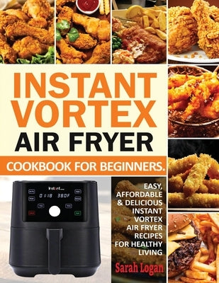 Instant Vortex Air Fryer Cookbook For Beginners: Easy, Affordable & Delicious Instant Vortex Air Fryer Recipes For Healthy Living by Logan, Sarah