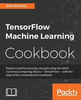 TensorFlow Machine Learning Cookbook: Over 60 practical recipes to help you master Google's TensorFlow machine learning library by McClure, Nick