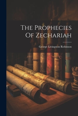 The Prophecies Of Zechariah by Robinson, George Livingston