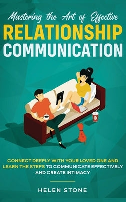 Mastering the Art of Effective Relationship Communication: Connect Deeply with Your Loved One and Learn the Steps to Communicate Effectively and Creat by Stone, Helen