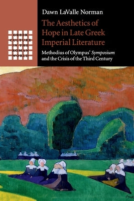 The Aesthetics of Hope in Late Greek Imperial Literature: Methodius of Olympus' Symposium and the Crisis of the Third Century by Lavalle Norman, Dawn