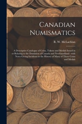 Canadian Numismatics [microform]: a Descriptive Catalogue of Coins, Tokens and Medals Issued in or Relating to the Dominion of Canada and Newfoundland by McLachlan, R. W. 1845-1926