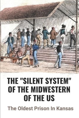 The "Silent System" Of The Midwestern Of The US: The Oldest Prison In Kansas: An Important Component Of Prison Life by Girardi, Everette