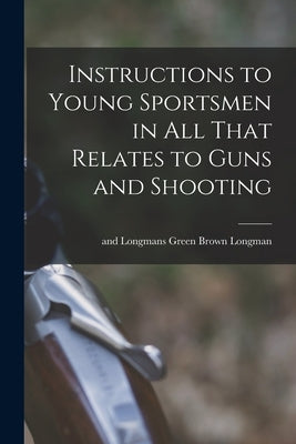 Instructions to Young Sportsmen in all That Relates to Guns and Shooting by Longman, Brown Green