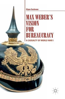 Max Weber's Vision for Bureaucracy: A Casualty of World War I by Cochrane, Glynn