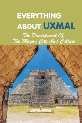 Everything About Uxmal: The Development Of The Mayan City And Culture: Uxmal - World History by Bowers, Kim