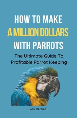 How To Make A Million Dollars With Parrots: The Ultimate Guide To Profitable Parrot Keeping by Rachael, Lady