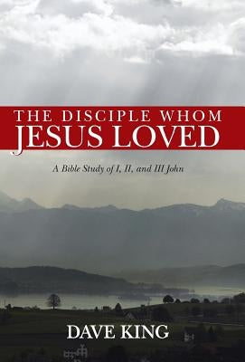 The Disciple Whom Jesus Loved: A Bible Study of I, II, and III John by King, Dave