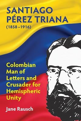 Santiago Pérez Triana (1858-1916): Colombian Man of Letters and Crusader for Hemispheric Unity by Rausch, Jane M.