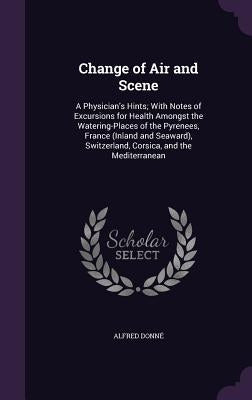 Change of Air and Scene: A Physician's Hints; With Notes of Excursions for Health Amongst the Watering-Places of the Pyrenees, France (Inland a by Donné, Alfred