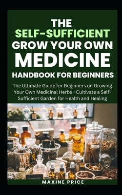 The Self-Sufficient Grow Your Own Medicine Handbook For Beginners: The Ultimate Guide for Beginners on Growing Your Own Medicinal Herbs - Cultivate a by Price, Maxine