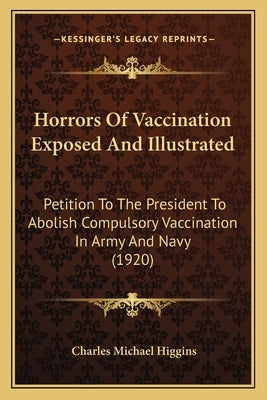 Horrors Of Vaccination Exposed And Illustrated: Petition To The President To Abolish Compulsory Vaccination In Army And Navy (1920) by Higgins, Charles Michael