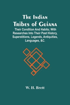 The Indian Tribes Of Guiana: Their Condition And Habits; With Researches Into Their Past History, Superstitions, Legends, Antiquities, Languages, & by H. Brett, W.
