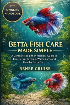 Betta Fish Care Made Simple: A Complete Beginner-Friendly Guide to Tank Setup, Feeding, Water Care, and Healthy Betta Fish. by Cruise, Renee