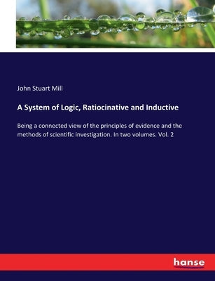 A System of Logic, Ratiocinative and Inductive: Being a connected view of the principles of evidence and the methods of scientific investigation. In t by Mill, John Stuart
