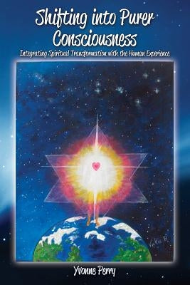 Shifting into Purer Consciousness: Integrating Spiritual Transformation with the Human Experience by Perry, Yvonne