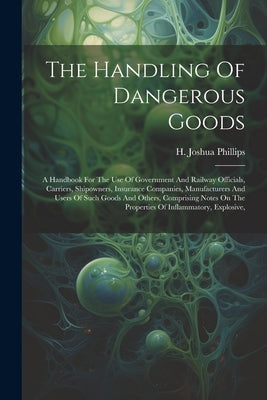 The Handling Of Dangerous Goods: A Handbook For The Use Of Government And Railway Officials, Carriers, Shipowners, Insurance Companies, Manufacturers by Phillips, H. Joshua
