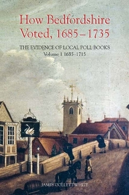 How Bedfordshire Voted, 1685-1735: The Evidence of Local Poll Books: Volume I: 1685-1715 by Collett-White, James