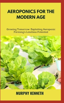 Aeroponics for the Modern Age: Growing Tomorrow: Exploiting Aeroponic Farming's Limitless Potential by Kenneth, Murphy