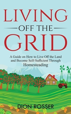 Living off The Grid: A Guide on How to Live Off the Land and Become Self-Sufficient Through Homesteading by Rosser, Dion