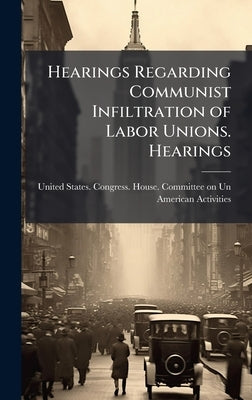 Hearings Regarding Communist Infiltration of Labor Unions. Hearings by United States Congress House Commi