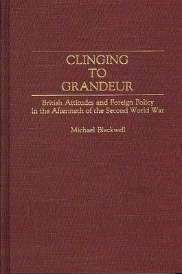 Clinging to Grandeur: British Attitudes and Foreign Policy in the Aftermath of the Second World War by Blackwell, Michael