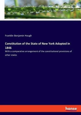 Constitution of the State of New York Adopted in 1846: With a comparative arrangement of the constitutional provisions of other states by Hough, Franklin Benjamin
