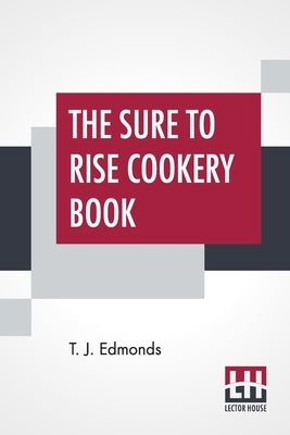 The Sure To Rise Cookery Book: Is Especially Compiled, And Contains Useful Everyday Recipes, Also, Cooking Hints By T. J. Edmonds by Edmonds, T. J.