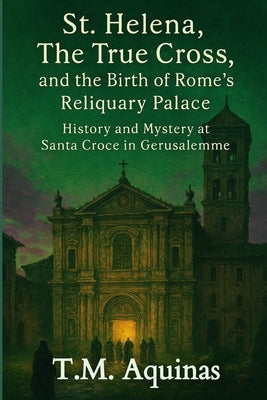 St. Helena, The True Cross, and the Birth of Rome's Reliquary Palace: History and Mystery at Santa Croce in Gerusalemme by Aquinas, T. M.