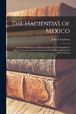 The Haciendas of Mexico: a List of Plantations and Principal Farms in the Republic of Mexico Together With the Names and Post-office Addresses by Cochran, John C.