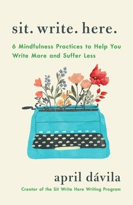 Sit Write Here: 6 Mindfulness Practices to Help You Write More and Suffer Less by Davila, April