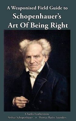 A Weaponised Field Guide to Schopenhauer's Art of Being Right: Learn to win against dirty tricks and bad faith, with analysis, defences, practical app by Featherstone, Charles