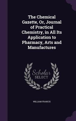 The Chemical Gazette, Or, Journal of Practical Chemistry, in All Its Application to Pharmacy, Arts and Manufactures by Francis, William