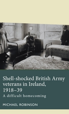Shell-Shocked British Army Veterans in Ireland, 1918-39: A Difficult Homecoming by Robinson, Michael
