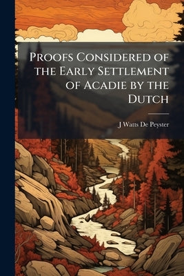 Proofs Considered of the Early Settlement of Acadie by the Dutch: Being an Appendix to The Dutch in Maine by De Peyster, J. Watts 1821-1907