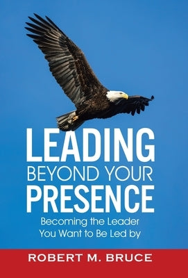 Leading Beyond Your Presence: Becoming The Leader You Want to be Led By by Bruce, Robert M.