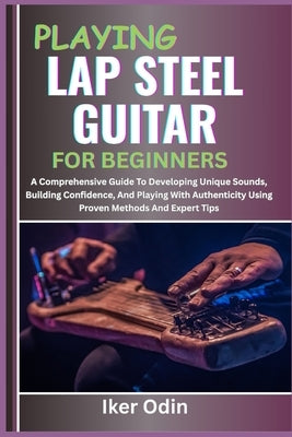 Playing Lap Steel Guitar for Beginners: A Comprehensive Guide To Developing Unique Sounds, Building Confidence, And Playing With Authenticity Using Pr by Odin, Iker