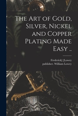 The Art of Gold, Silver, Nickel and Copper Plating Made Easy .. by [Lowey, Frederick]