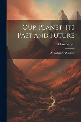Our Planet, Its Past and Future: Or, Lectures On Geology by Denton, William