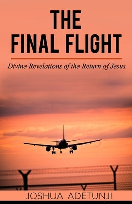 The Final Flight: Divine Revelations of the Return of Jesus by Adetunji, Joshua T.