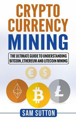 Cryptocurrency Mining: The Ultimate Guide to Understanding Bitcoin, Ethereum, and Litecoin Mining by Sutton, Sam