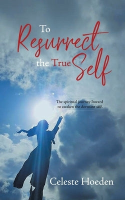 To Resurrect the True Self: The Spiritual Journey Inward to Awaken the Dormant Inner Self by Hoeden, Celeste