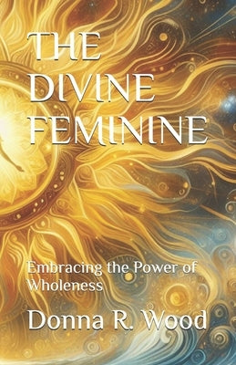 The Divine Feminine: Embracing the Power of Wholeness by Wood, Donna R.