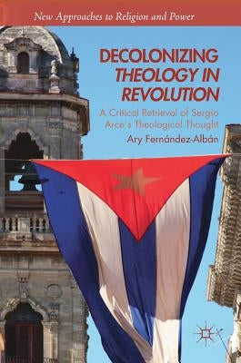 Decolonizing Theology in Revolution: A Critical Retrieval of Sergio Arce´s Theological Thought by Fernández-Albán, Ary